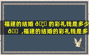 福建的结婚 🦈 的彩礼钱是多少 🐠 ,福建的结婚的彩礼钱是多少钱